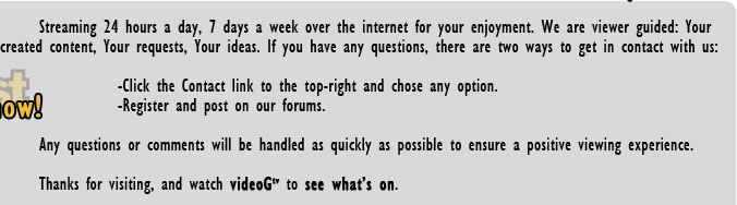 Streaming 24 hours a day, 7 days a week over the internet for your enjoyment. We are viewer guided: Your created content, Your requests, Your ideas. If you have any questions, there are two ways to get in contact with us: Click the Contact link to
the top